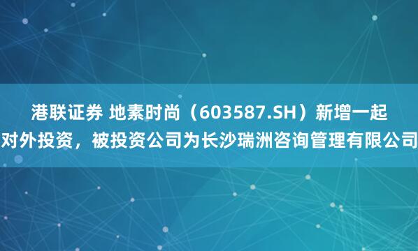 港联证券 地素时尚（603587.SH）新增一起对外投资，被投资公司为长沙瑞洲咨询管理有限公司