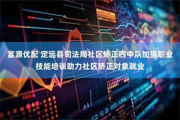 富源优配 定远县司法局社区矫正四中队加强职业技能培训助力社区矫正对象就业