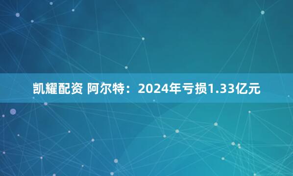 凯耀配资 阿尔特：2024年亏损1.33亿元