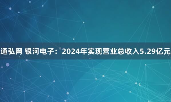 通弘网 银河电子：2024年实现营业总收入5.29亿元