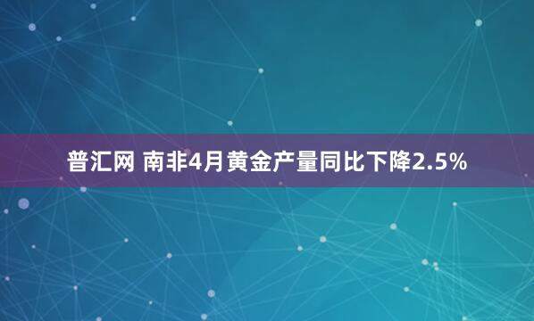 普汇网 南非4月黄金产量同比下降2.5%