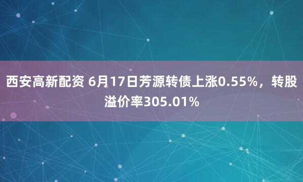 西安高新配资 6月17日芳源转债上涨0.55%,转股溢价率305.01%