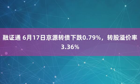 融证通 6月17日京源转债下跌0.79%，转股溢价率3.36%