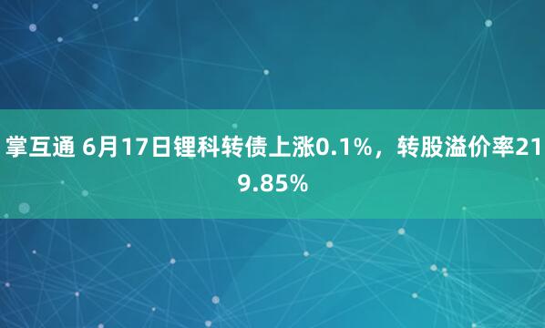 掌互通 6月17日锂科转债上涨0.1%，转股溢价率219.85%