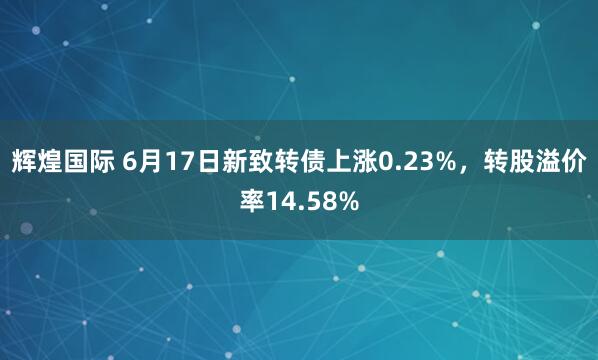 辉煌国际 6月17日新致转债上涨0.23%,转股溢价率14.58%